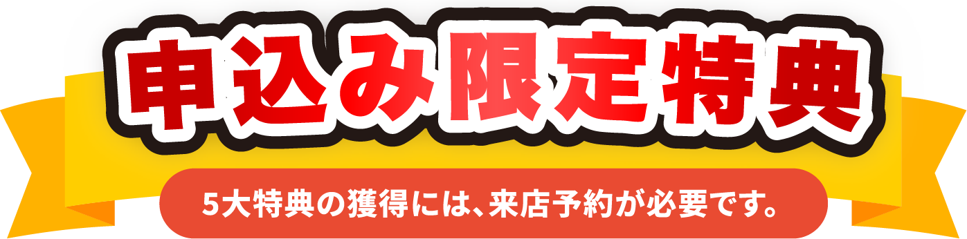 申込み限定特典 5大特典の獲得には、来店予約が必要です